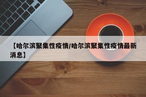 【哈尔滨聚集性疫情/哈尔滨聚集性疫情最新消息】