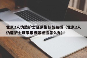 北京2人伪造护士证采集核酸被抓（北京2人伪造护士证采集核酸被抓怎么办）